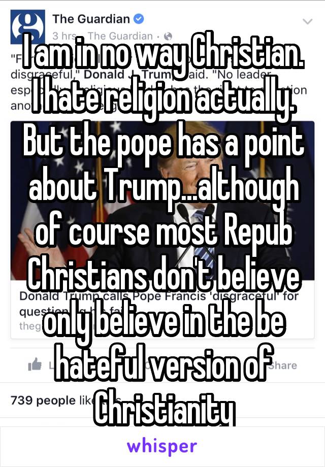 I am in no way Christian. I hate religion actually. But the pope has a point about Trump...although of course most Repub Christians don't believe only believe in the be hateful version of Christianity