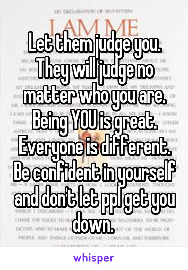 Let them judge you. They will judge no matter who you are. Being YOU is great. Everyone is different. Be confident in yourself and don't let ppl get you down. 