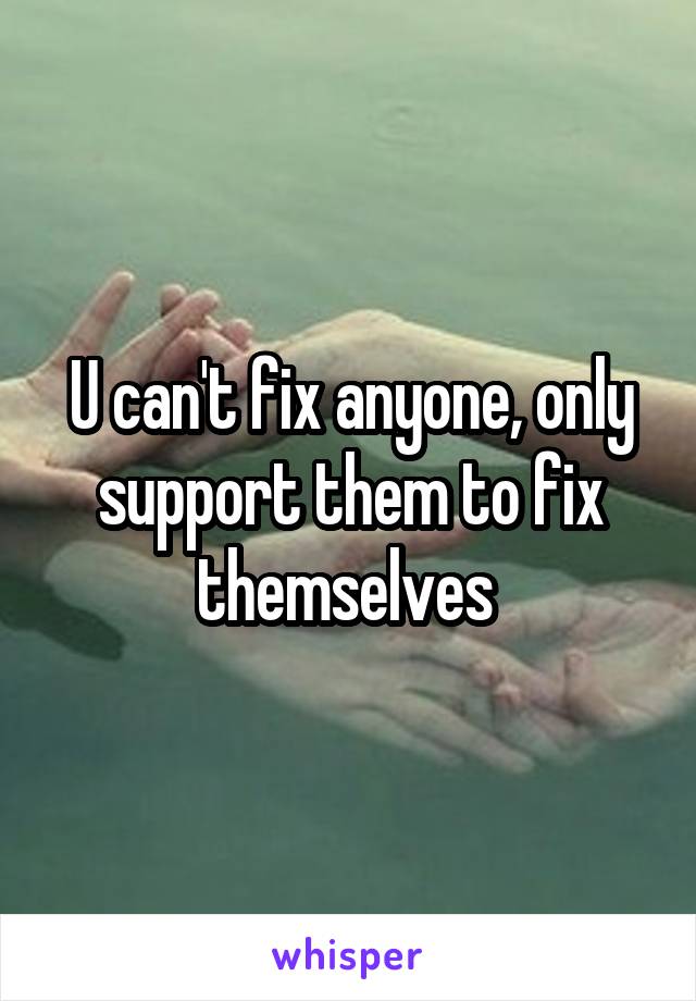 U can't fix anyone, only support them to fix themselves 