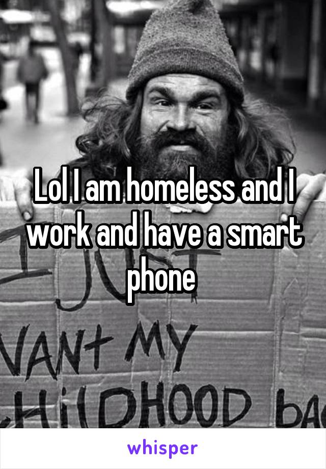 Lol I am homeless and I work and have a smart phone 