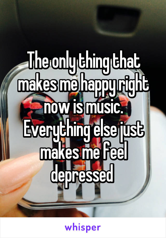 The only thing that makes me happy right now is music. Everything else just makes me feel depressed 