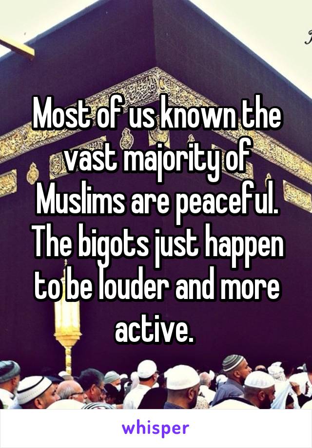 Most of us known the vast majority of Muslims are peaceful. The bigots just happen to be louder and more active. 