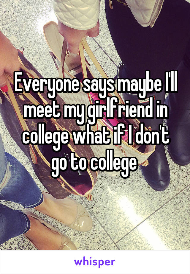 Everyone says maybe I'll meet my girlfriend in college what if I don't go to college 
