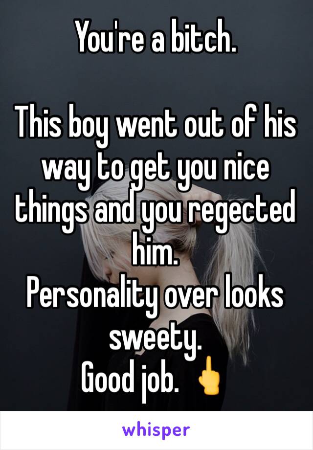 You're a bitch. 

This boy went out of his way to get you nice things and you regected him.
Personality over looks sweety. 
Good job. 🖕
