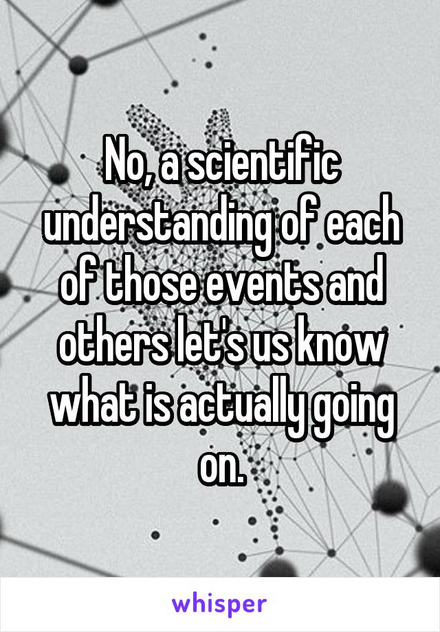 No, a scientific understanding of each of those events and others let's us know what is actually going on.