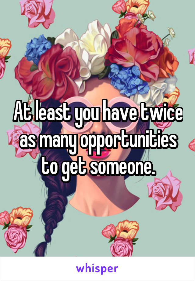 At least you have twice as many opportunities to get someone.