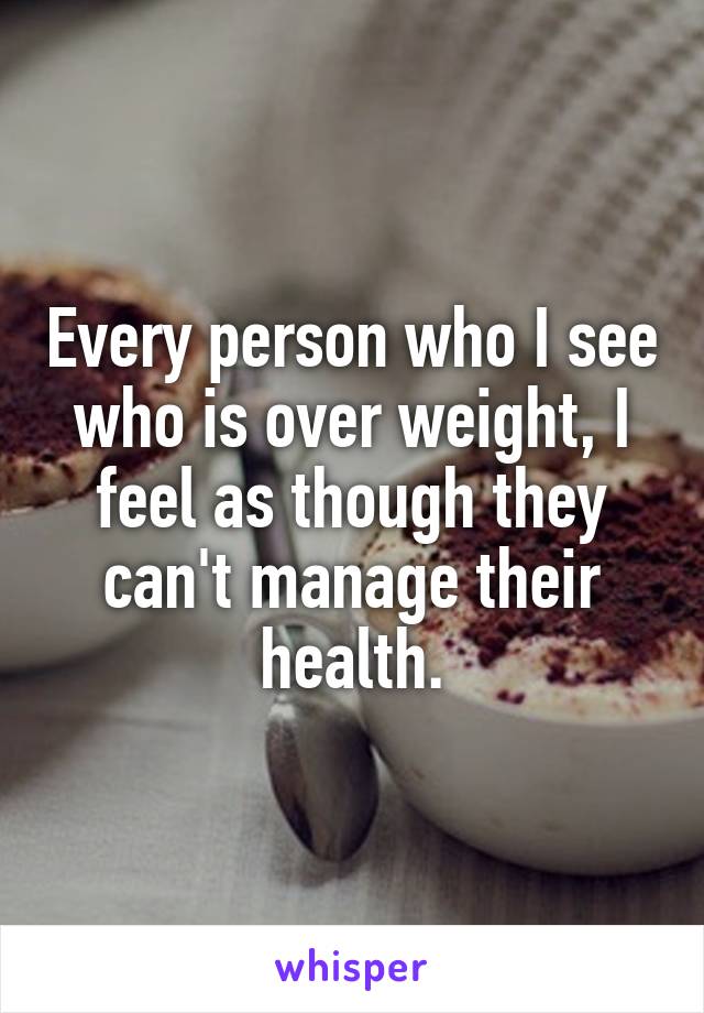 Every person who I see who is over weight, I feel as though they can't manage their health.