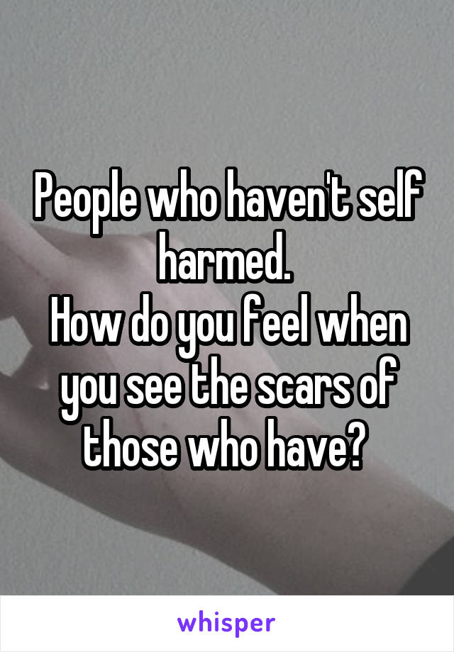 People who haven't self harmed. 
How do you feel when you see the scars of those who have? 