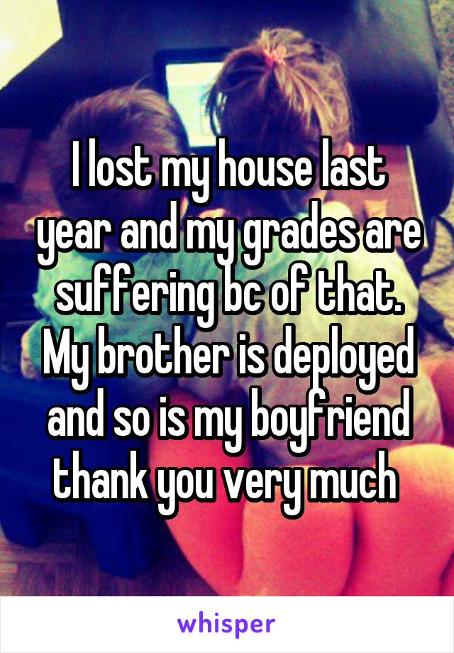 I lost my house last year and my grades are suffering bc of that. My brother is deployed and so is my boyfriend thank you very much 