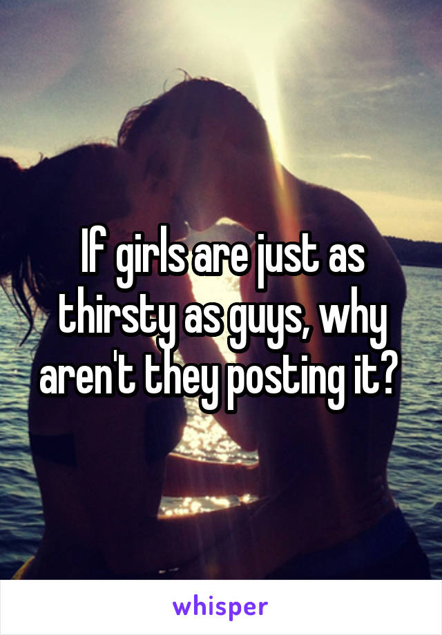 If girls are just as thirsty as guys, why aren't they posting it? 