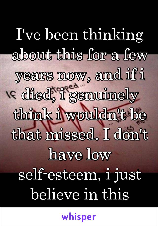 I've been thinking about this for a few years now, and if i died, i genuinely think i wouldn't be that missed. I don't have low self-esteem, i just believe in this