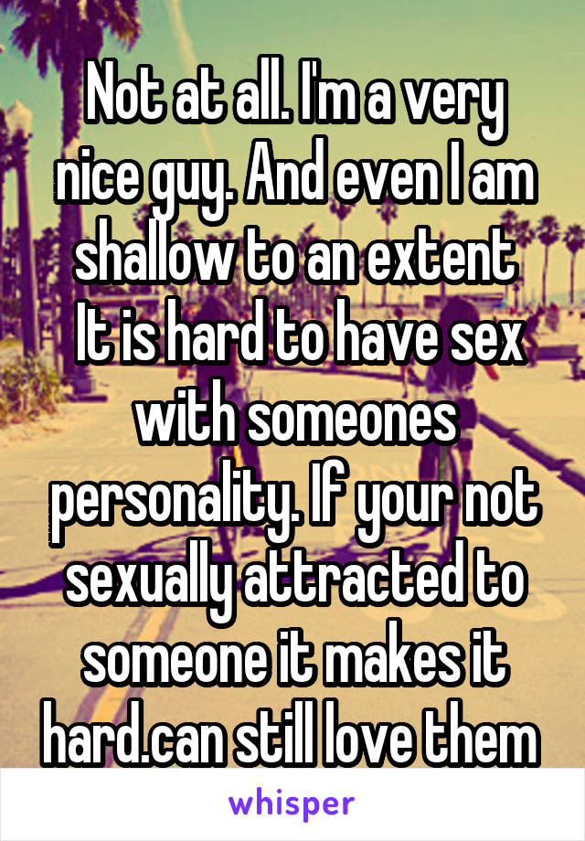 Not at all. I'm a very nice guy. And even I am shallow to an extent
 It is hard to have sex with someones personality. If your not sexually attracted to someone it makes it hard.can still love them 