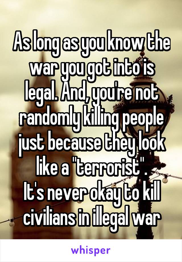 As long as you know the war you got into is legal. And, you're not randomly killing people just because they look like a "terrorist".
It's never okay to kill civilians in illegal war