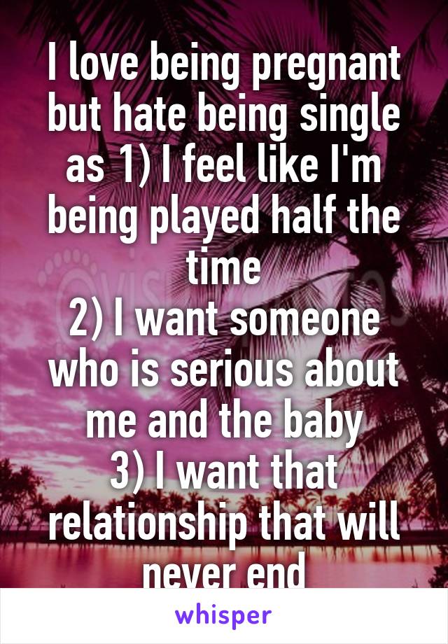 I love being pregnant but hate being single as 1) I feel like I'm being played half the time
2) I want someone who is serious about me and the baby
3) I want that relationship that will never end