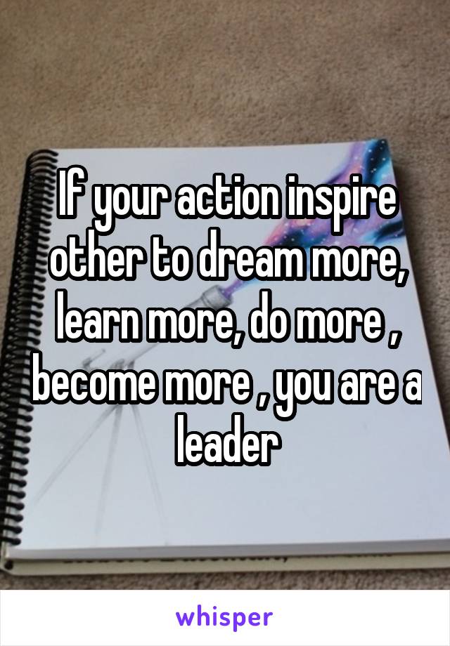 If your action inspire other to dream more, learn more, do more , become more , you are a leader