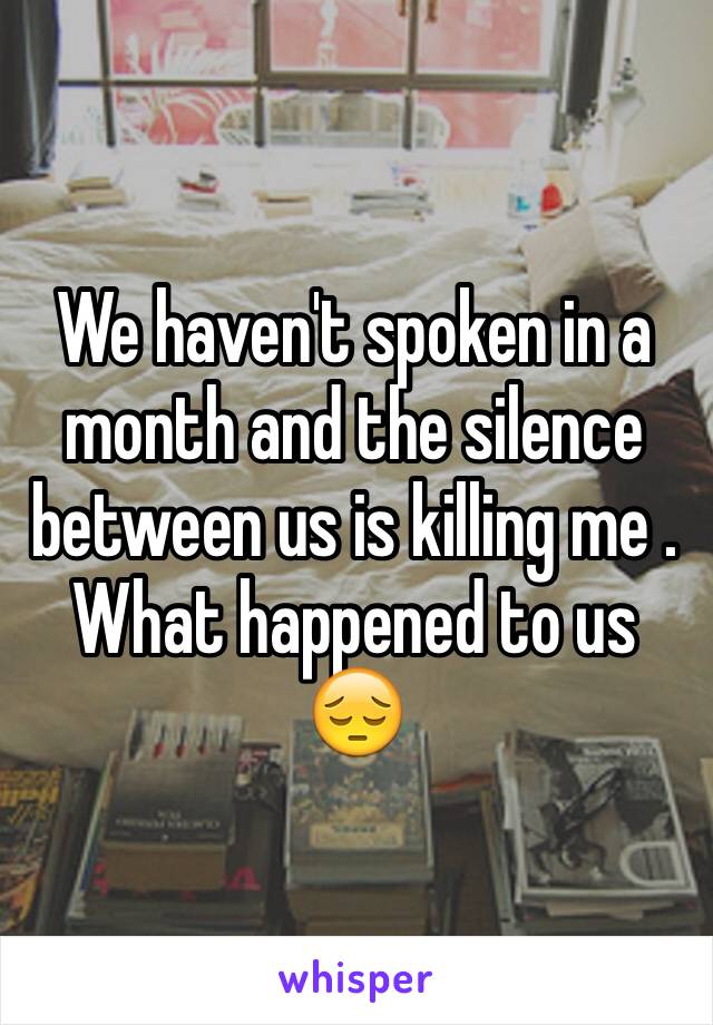 We haven't spoken in a month and the silence between us is killing me . What happened to us 😔