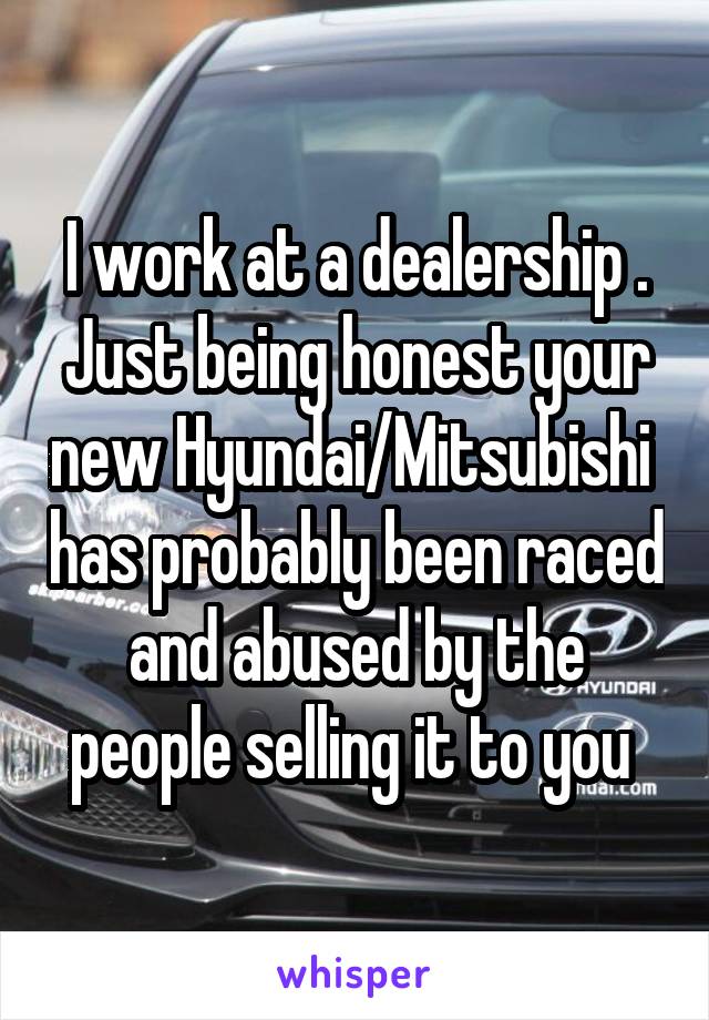 I work at a dealership . Just being honest your new Hyundai/Mitsubishi  has probably been raced and abused by the people selling it to you 