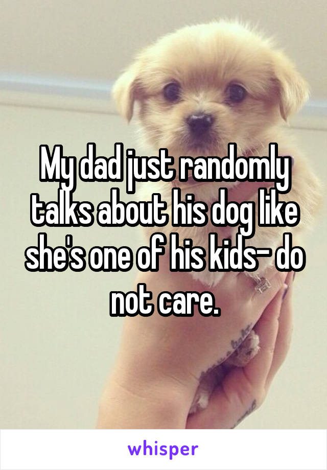 My dad just randomly talks about his dog like she's one of his kids- do not care.