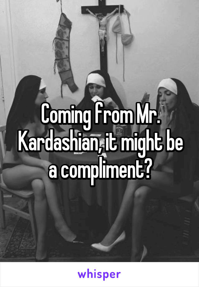 Coming from Mr. Kardashian, it might be a compliment?