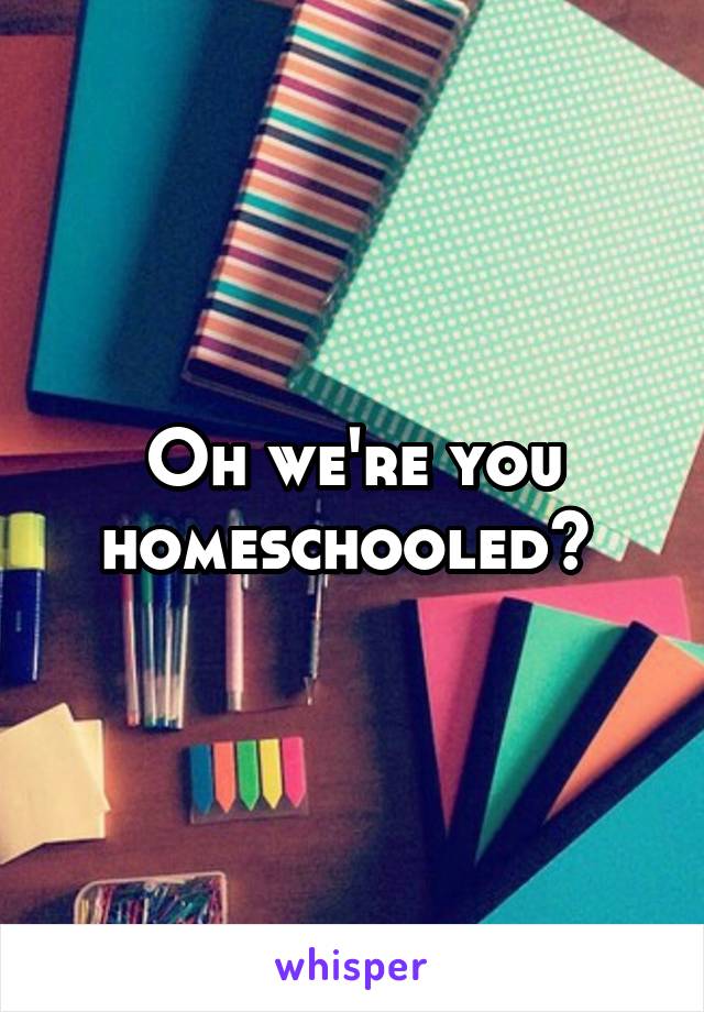 Oh we're you homeschooled? 