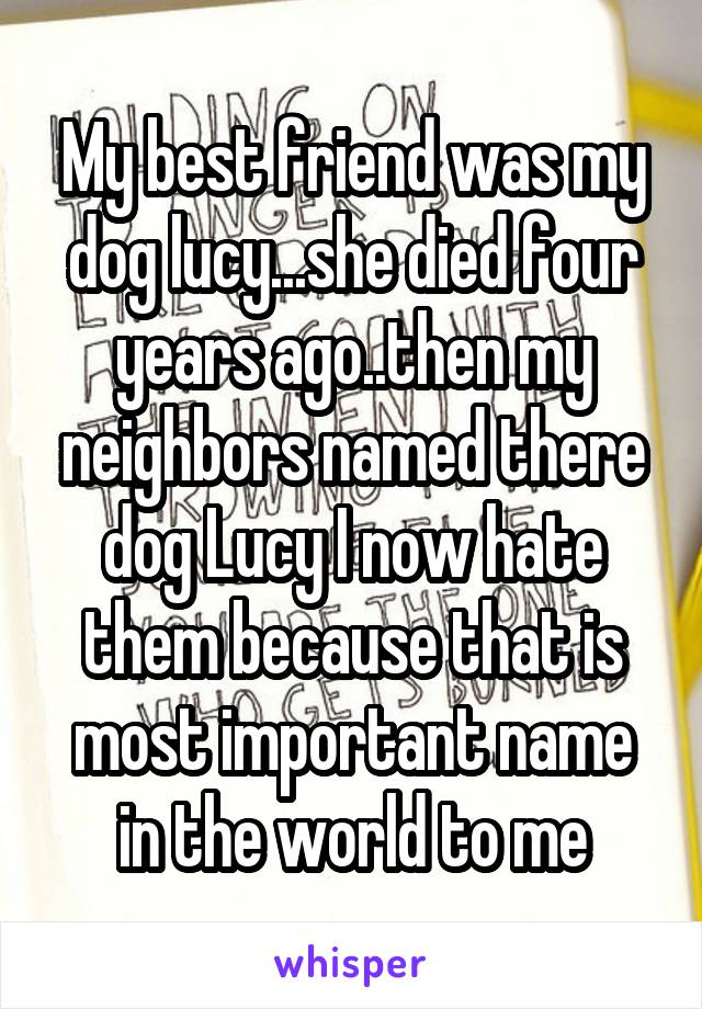 My best friend was my dog lucy...she died four years ago..then my neighbors named there dog Lucy I now hate them because that is most important name in the world to me