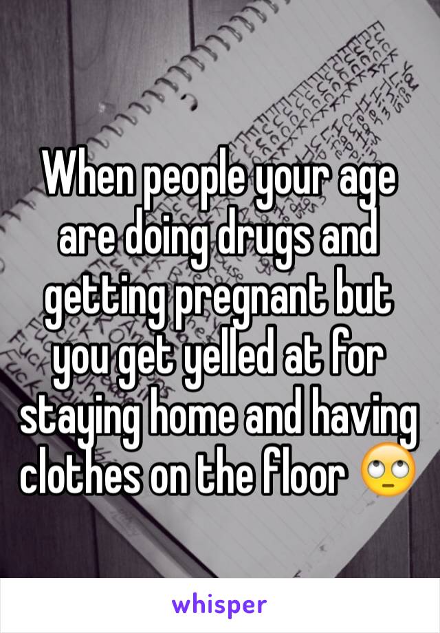 When people your age are doing drugs and getting pregnant but you get yelled at for staying home and having clothes on the floor 🙄