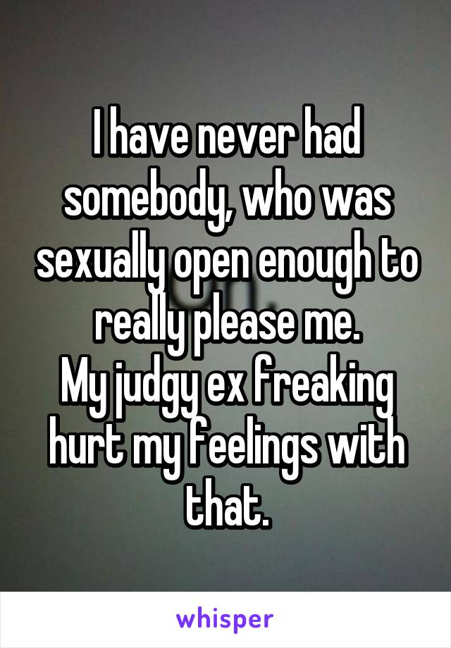 I have never had somebody, who was sexually open enough to really please me.
My judgy ex freaking hurt my feelings with that.