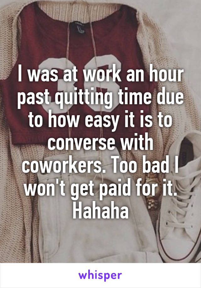 I was at work an hour past quitting time due to how easy it is to converse with coworkers. Too bad I won't get paid for it. Hahaha