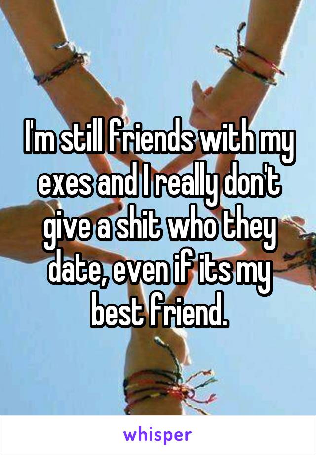 I'm still friends with my exes and I really don't give a shit who they date, even if its my best friend.