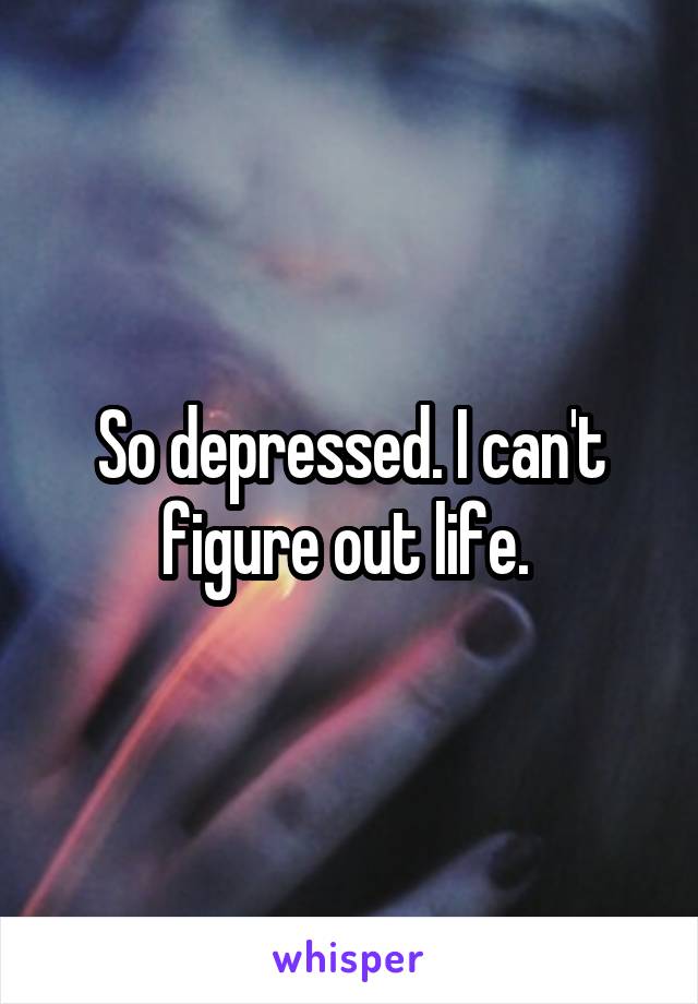 So depressed. I can't figure out life. 