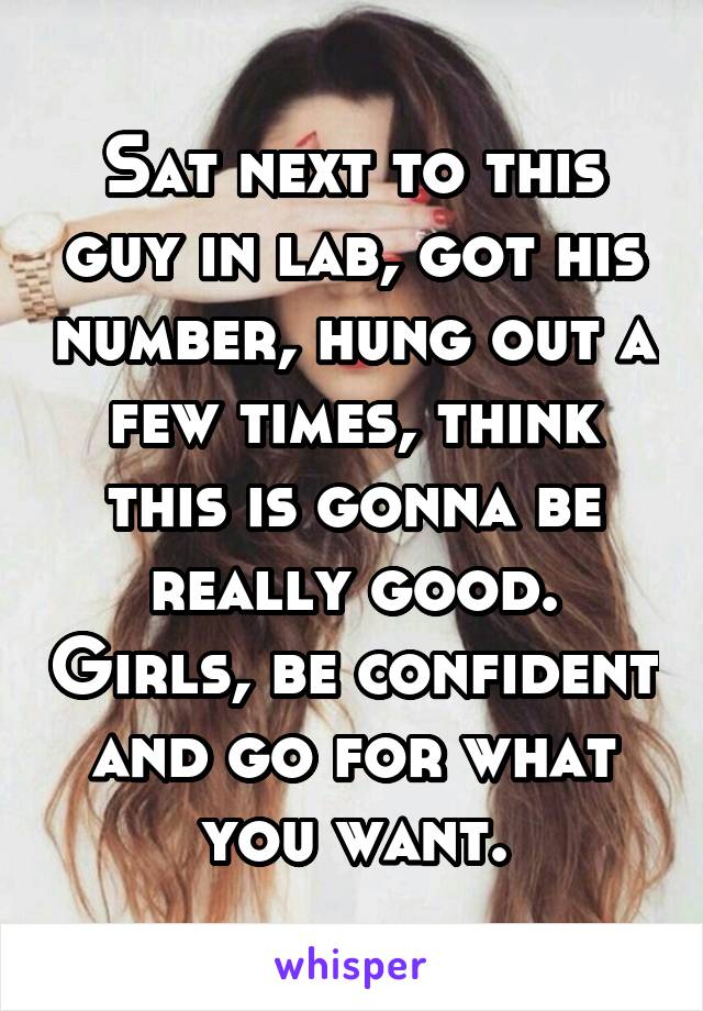 Sat next to this guy in lab, got his number, hung out a few times, think this is gonna be really good. Girls, be confident and go for what you want.