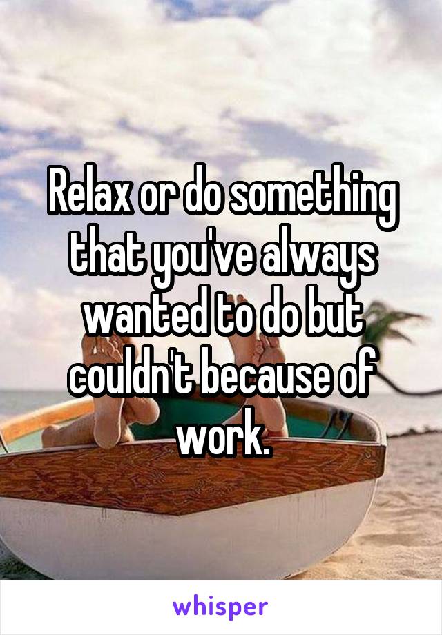 Relax or do something that you've always wanted to do but couldn't because of work.