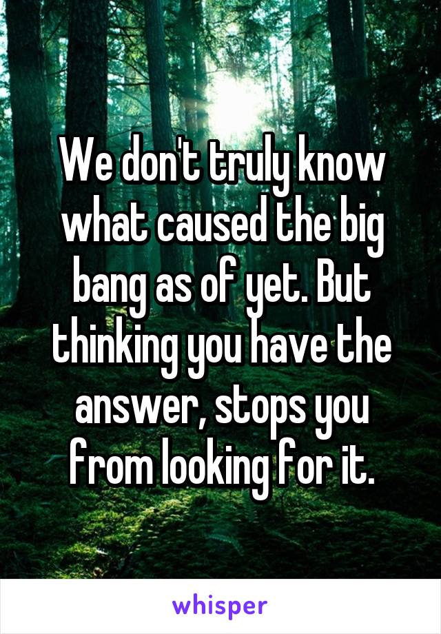 We don't truly know what caused the big bang as of yet. But thinking you have the answer, stops you from looking for it.