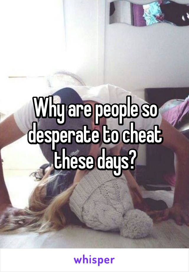 Why are people so desperate to cheat these days?