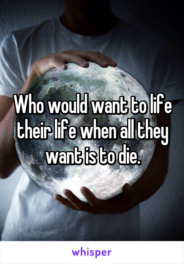 Who would want to life their life when all they want is to die.