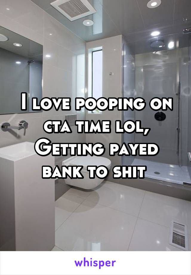 I love pooping on cta time lol,
Getting payed bank to shit 