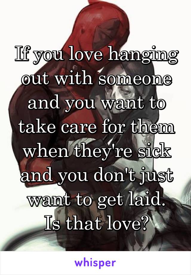 If you love hanging out with someone and you want to take care for them when they're sick and you don't just want to get laid.
Is that love?