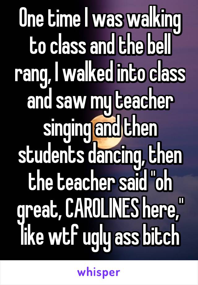 One time I was walking to class and the bell rang, I walked into class and saw my teacher singing and then students dancing, then the teacher said "oh great, CAROLINES here," like wtf ugly ass bitch
