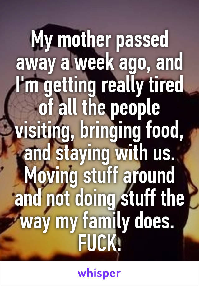 My mother passed away a week ago, and I'm getting really tired of all the people visiting, bringing food, and staying with us. Moving stuff around and not doing stuff the way my family does. 
FUCK.