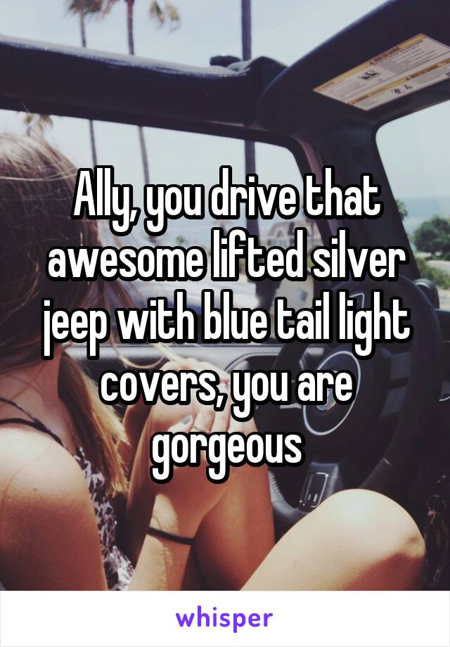 Ally, you drive that awesome lifted silver jeep with blue tail light covers, you are gorgeous