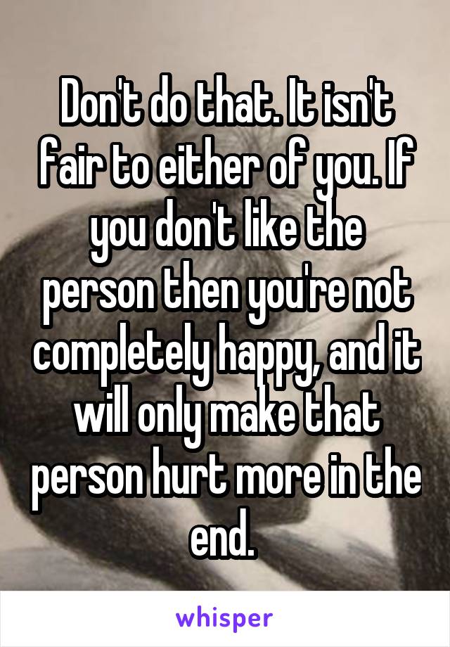 Don't do that. It isn't fair to either of you. If you don't like the person then you're not completely happy, and it will only make that person hurt more in the end. 