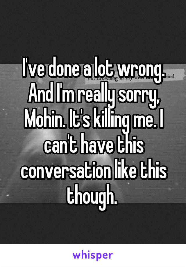 I've done a lot wrong. And I'm really sorry, Mohin. It's killing me. I can't have this conversation like this though. 