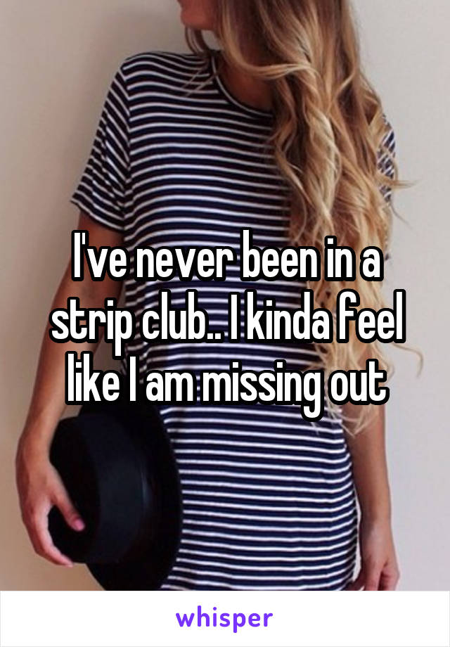 I've never been in a strip club.. I kinda feel like I am missing out