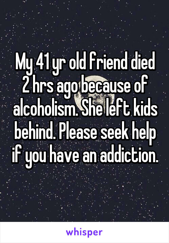 My 41 yr old friend died 2 hrs ago because of alcoholism. She left kids behind. Please seek help if you have an addiction. 