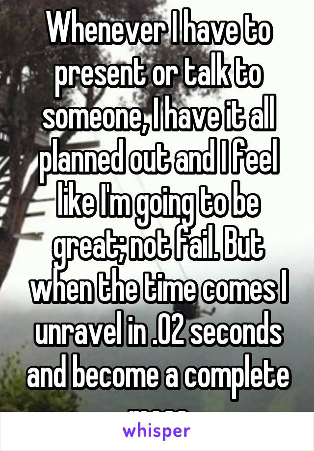 Whenever I have to present or talk to someone, I have it all planned out and I feel like I'm going to be great; not fail. But when the time comes I unravel in .02 seconds and become a complete mess