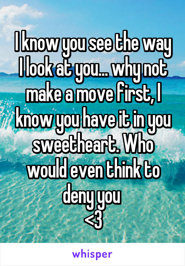 I know you see the way I look at you... why not make a move first, I know you have it in you sweetheart. Who would even think to deny you 
<3