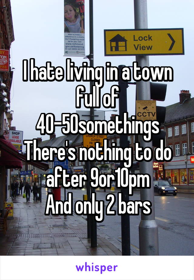 I hate living in a town full of 40-50somethings
There's nothing to do after 9or10pm
And only 2 bars