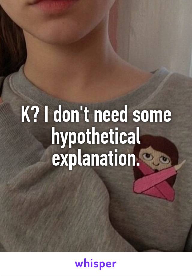 K? I don't need some hypothetical explanation.