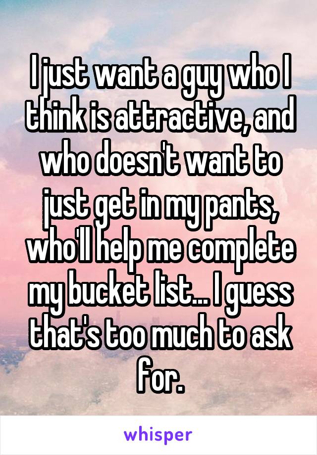 I just want a guy who I think is attractive, and who doesn't want to just get in my pants, who'll help me complete my bucket list... I guess that's too much to ask for.