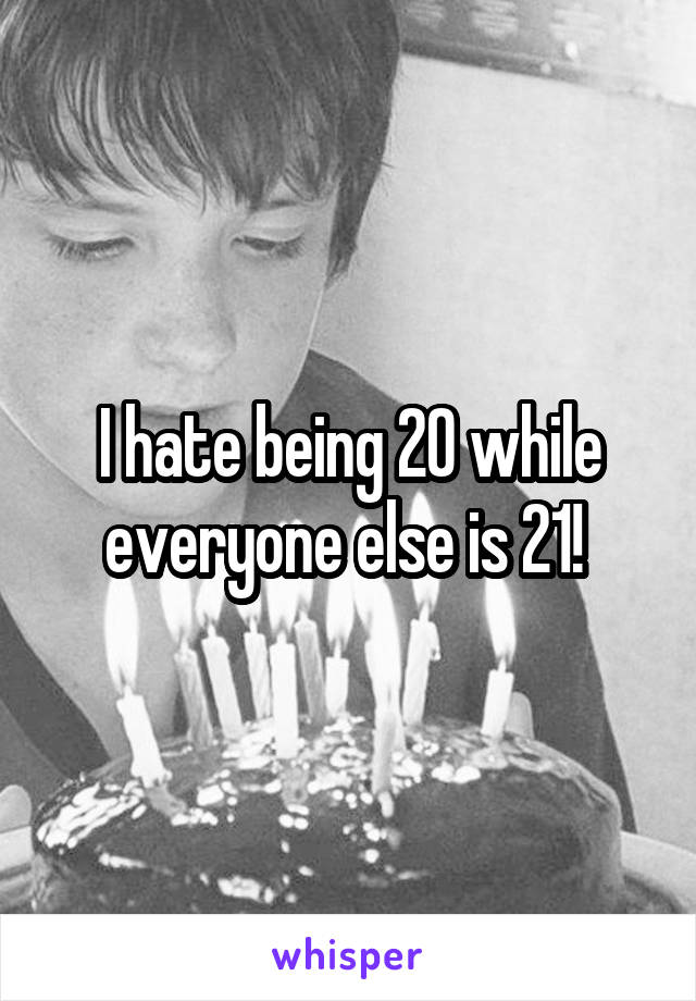 I hate being 20 while everyone else is 21! 